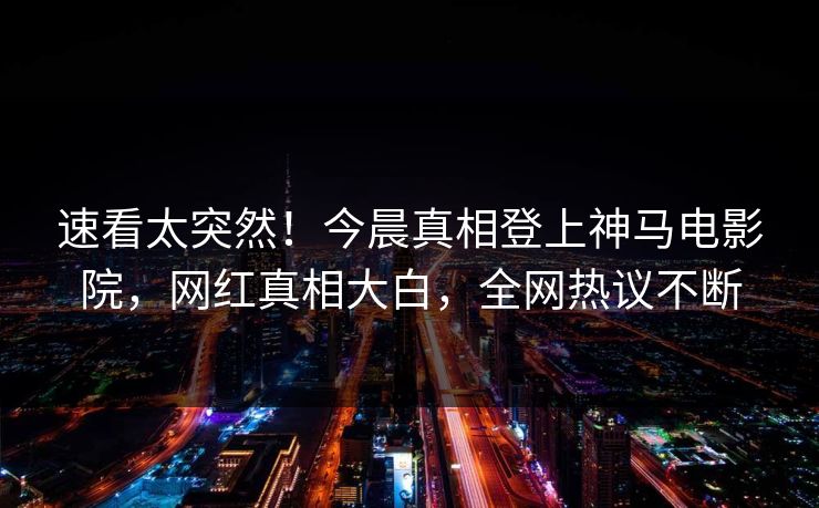 速看太突然！今晨真相登上神马电影院，网红真相大白，全网热议不断