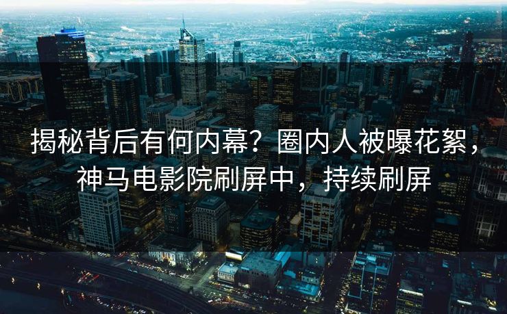 揭秘背后有何内幕？圈内人被曝花絮，神马电影院刷屏中，持续刷屏