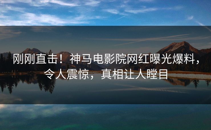刚刚直击！神马电影院网红曝光爆料，令人震惊，真相让人瞠目