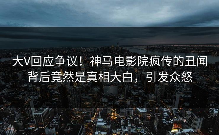 大V回应争议！神马电影院疯传的丑闻背后竟然是真相大白，引发众怒
