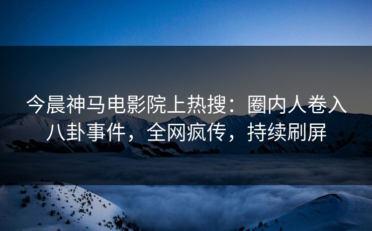 今晨神马电影院上热搜：圈内人卷入八卦事件，全网疯传，持续刷屏
