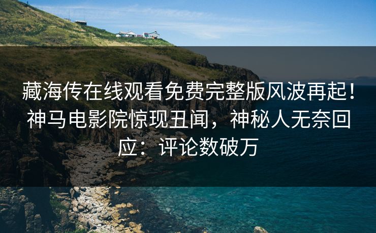 藏海传在线观看免费完整版风波再起！神马电影院惊现丑闻，神秘人无奈回应：评论数破万