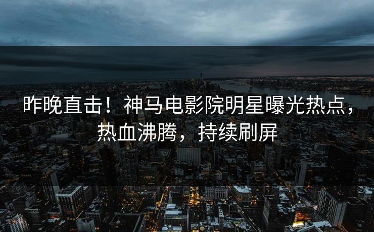 昨晚直击！神马电影院明星曝光热点，热血沸腾，持续刷屏