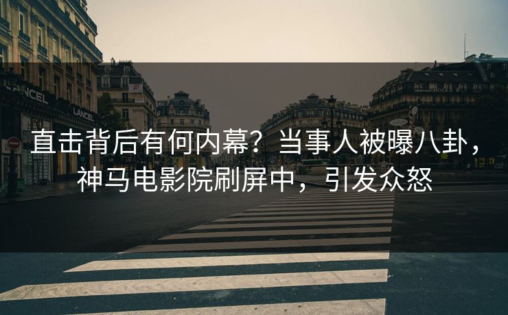 直击背后有何内幕？当事人被曝八卦，神马电影院刷屏中，引发众怒