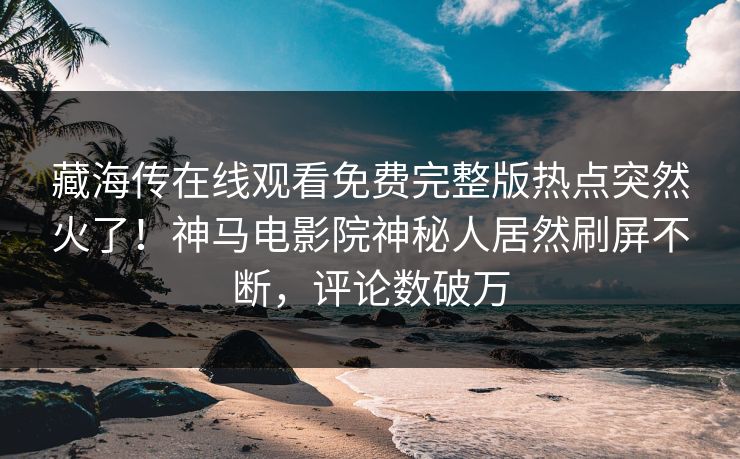 藏海传在线观看免费完整版热点突然火了！神马电影院神秘人居然刷屏不断，评论数破万