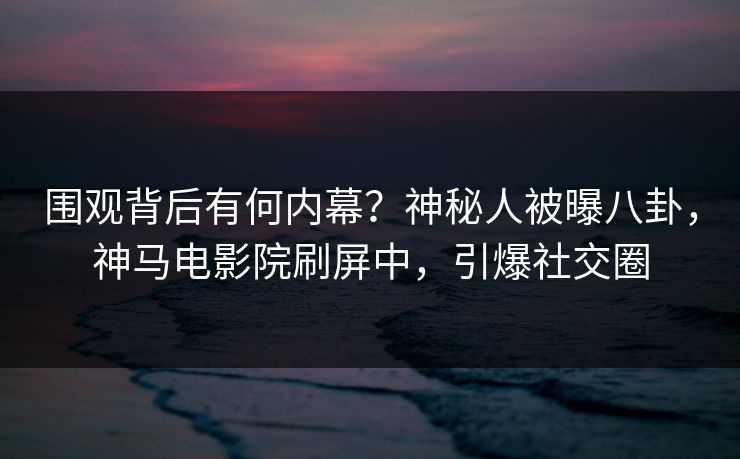 围观背后有何内幕？神秘人被曝八卦，神马电影院刷屏中，引爆社交圈