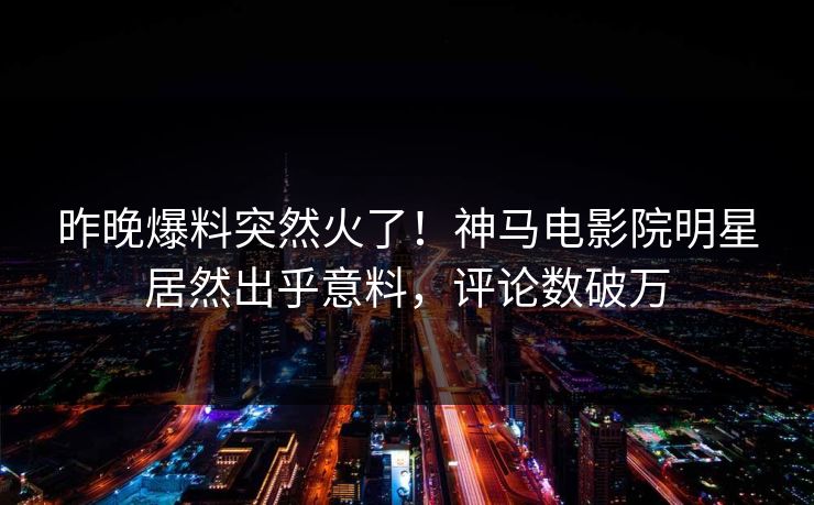 昨晚爆料突然火了！神马电影院明星居然出乎意料，评论数破万