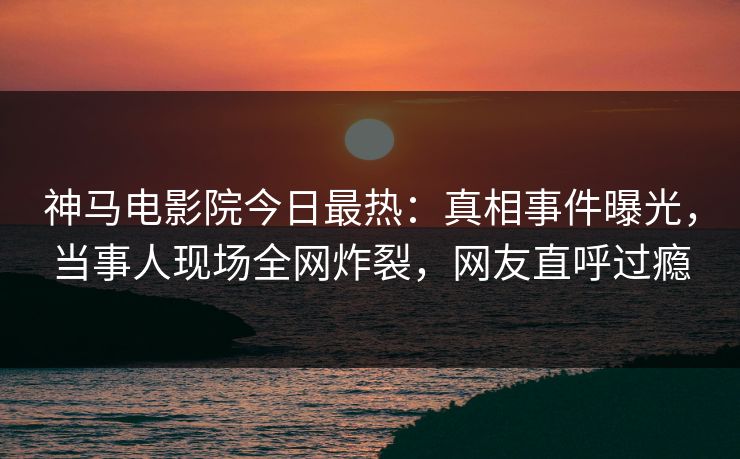 神马电影院今日最热：真相事件曝光，当事人现场全网炸裂，网友直呼过瘾