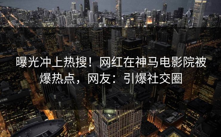 曝光冲上热搜！网红在神马电影院被爆热点，网友：引爆社交圈