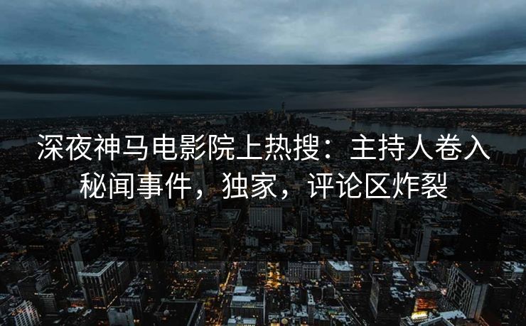 深夜神马电影院上热搜：主持人卷入秘闻事件，独家，评论区炸裂