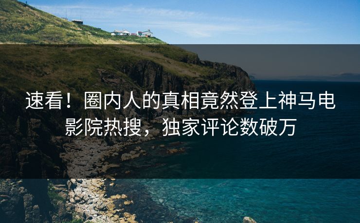 速看！圈内人的真相竟然登上神马电影院热搜，独家评论数破万