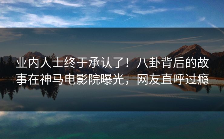 业内人士终于承认了！八卦背后的故事在神马电影院曝光，网友直呼过瘾