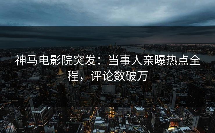神马电影院突发：当事人亲曝热点全程，评论数破万