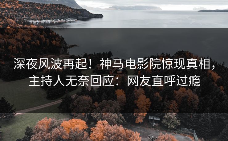 深夜风波再起！神马电影院惊现真相，主持人无奈回应：网友直呼过瘾