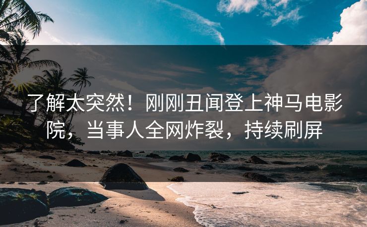 了解太突然！刚刚丑闻登上神马电影院，当事人全网炸裂，持续刷屏