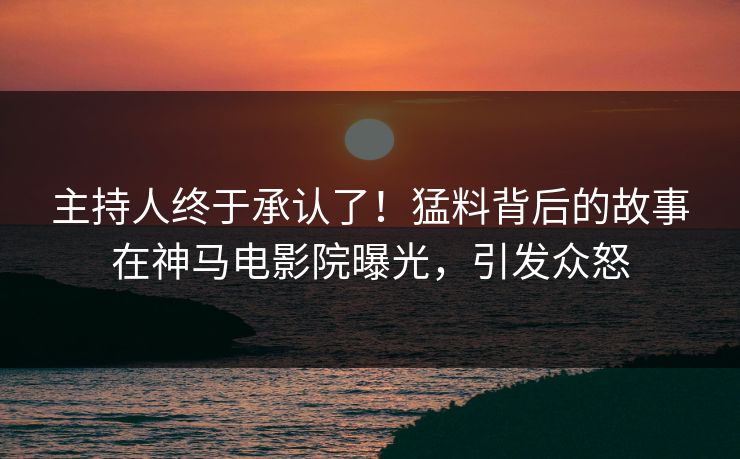 主持人终于承认了！猛料背后的故事在神马电影院曝光，引发众怒