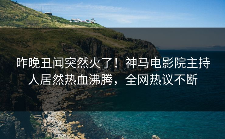 昨晚丑闻突然火了！神马电影院主持人居然热血沸腾，全网热议不断
