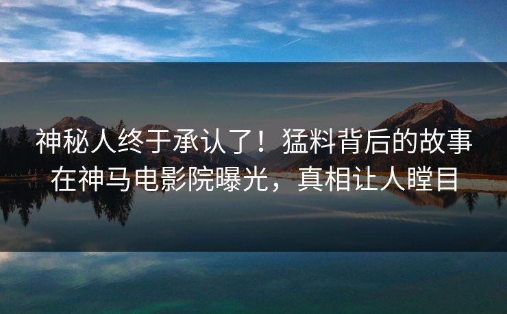 神秘人终于承认了！猛料背后的故事在神马电影院曝光，真相让人瞠目