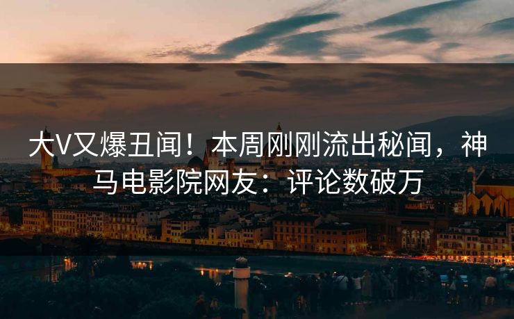大V又爆丑闻！本周刚刚流出秘闻，神马电影院网友：评论数破万