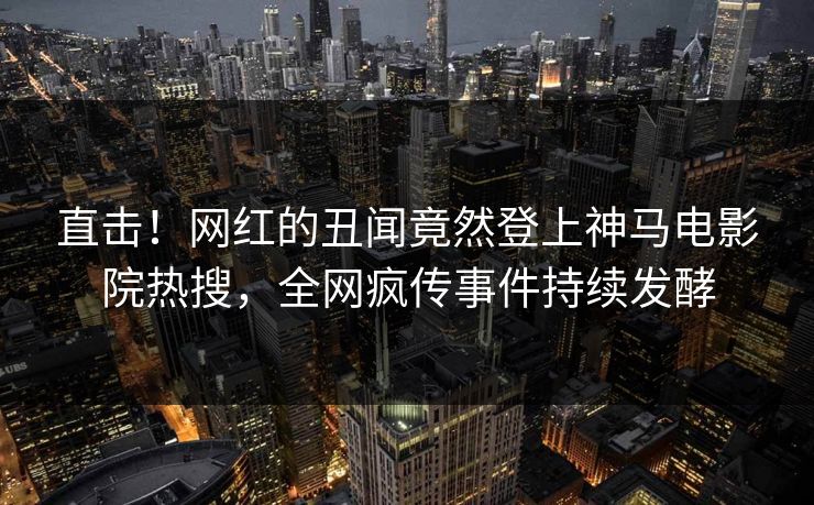 直击！网红的丑闻竟然登上神马电影院热搜，全网疯传事件持续发酵