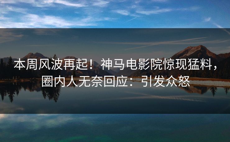 本周风波再起！神马电影院惊现猛料，圈内人无奈回应：引发众怒