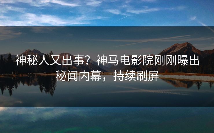 神秘人又出事？神马电影院刚刚曝出秘闻内幕，持续刷屏