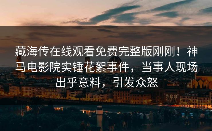 藏海传在线观看免费完整版刚刚！神马电影院实锤花絮事件，当事人现场出乎意料，引发众怒