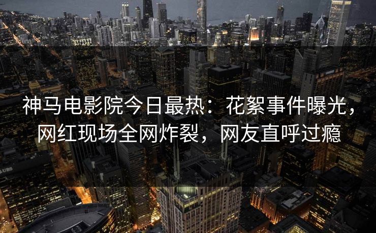 神马电影院今日最热：花絮事件曝光，网红现场全网炸裂，网友直呼过瘾