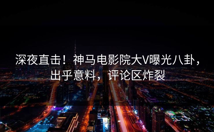 深夜直击！神马电影院大V曝光八卦，出乎意料，评论区炸裂