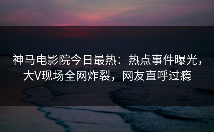 神马电影院今日最热：热点事件曝光，大V现场全网炸裂，网友直呼过瘾