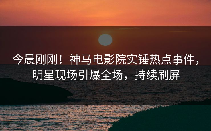 今晨刚刚！神马电影院实锤热点事件，明星现场引爆全场，持续刷屏