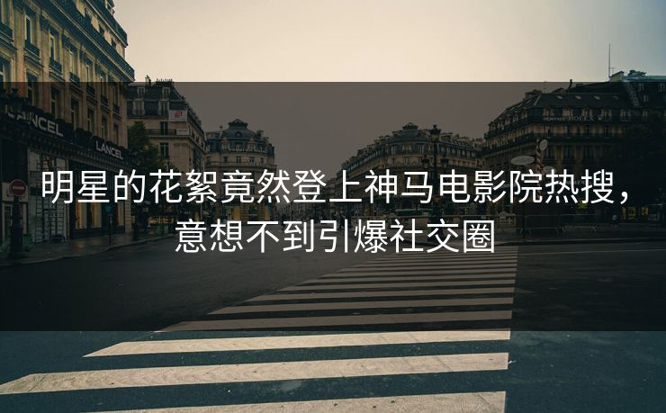 明星的花絮竟然登上神马电影院热搜，意想不到引爆社交圈