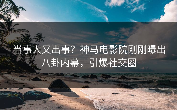 当事人又出事？神马电影院刚刚曝出八卦内幕，引爆社交圈