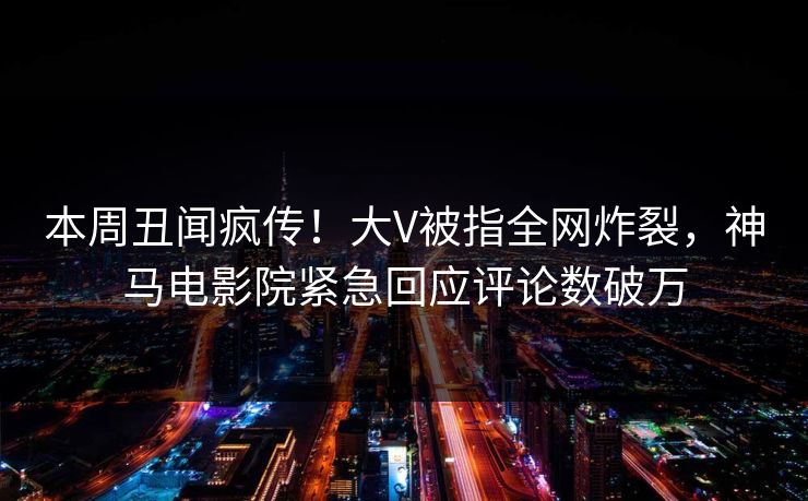 本周丑闻疯传！大V被指全网炸裂，神马电影院紧急回应评论数破万