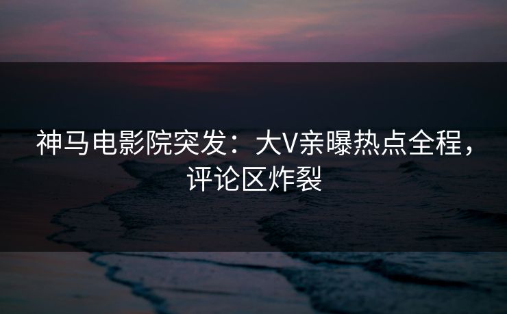 神马电影院突发：大V亲曝热点全程，评论区炸裂