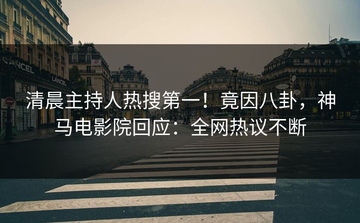 清晨主持人热搜第一！竟因八卦，神马电影院回应：全网热议不断