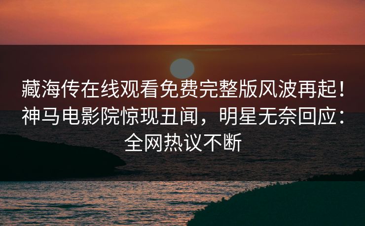 藏海传在线观看免费完整版风波再起！神马电影院惊现丑闻，明星无奈回应：全网热议不断