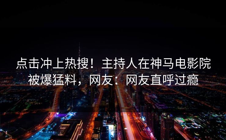 点击冲上热搜！主持人在神马电影院被爆猛料，网友：网友直呼过瘾