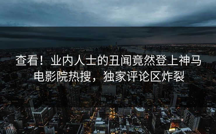 查看！业内人士的丑闻竟然登上神马电影院热搜，独家评论区炸裂