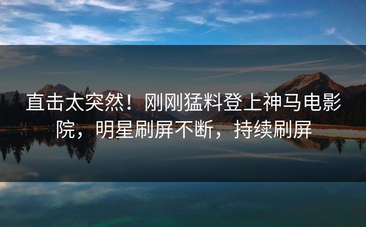 直击太突然！刚刚猛料登上神马电影院，明星刷屏不断，持续刷屏