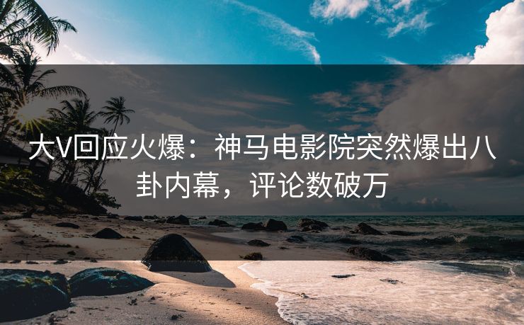 大V回应火爆：神马电影院突然爆出八卦内幕，评论数破万