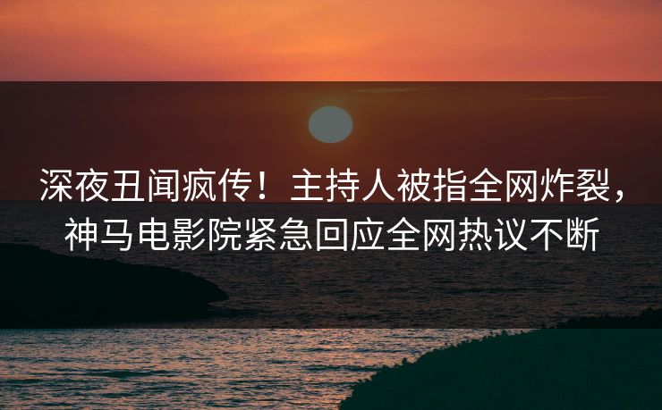 深夜丑闻疯传！主持人被指全网炸裂，神马电影院紧急回应全网热议不断