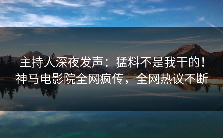 主持人深夜发声：猛料不是我干的！神马电影院全网疯传，全网热议不断
