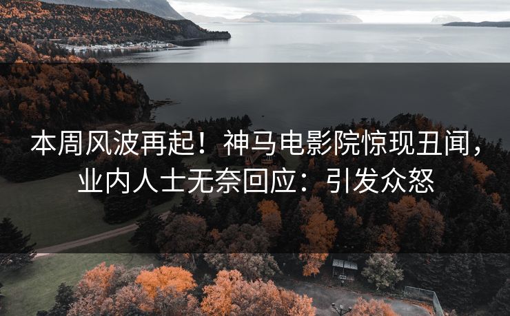 本周风波再起！神马电影院惊现丑闻，业内人士无奈回应：引发众怒
