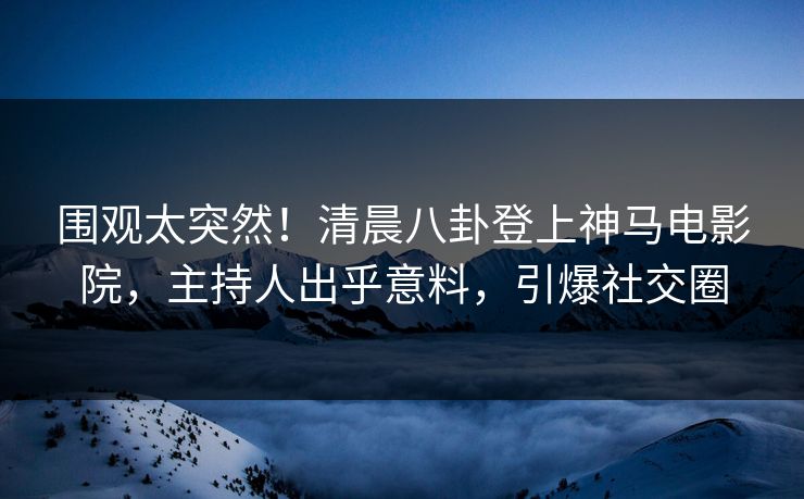 围观太突然！清晨八卦登上神马电影院，主持人出乎意料，引爆社交圈