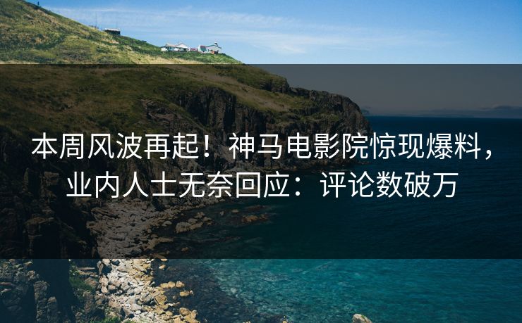 本周风波再起！神马电影院惊现爆料，业内人士无奈回应：评论数破万