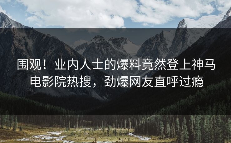 围观！业内人士的爆料竟然登上神马电影院热搜，劲爆网友直呼过瘾