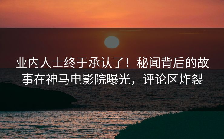 业内人士终于承认了！秘闻背后的故事在神马电影院曝光，评论区炸裂