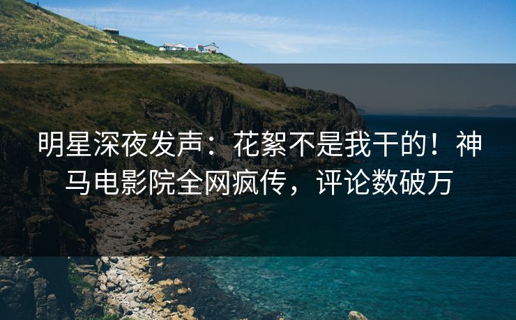 明星深夜发声：花絮不是我干的！神马电影院全网疯传，评论数破万