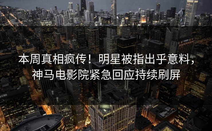 本周真相疯传！明星被指出乎意料，神马电影院紧急回应持续刷屏